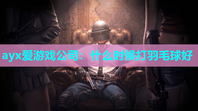ayx爱游戏公司：什么时候打羽毛球好