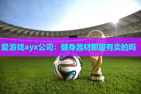 爱游戏ayx公司：健身器材那里有卖的吗