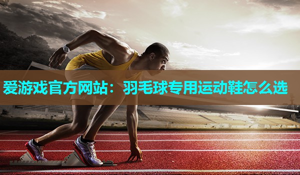 爱游戏官方网站：羽毛球专用运动鞋怎么选