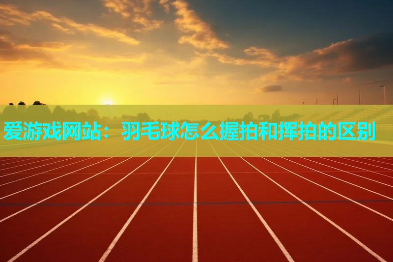 爱游戏网站：羽毛球怎么握拍和挥拍的区别