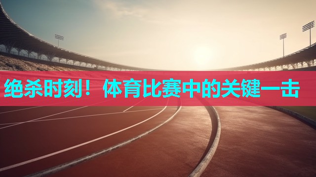 绝杀时刻！体育比赛中的关键一击