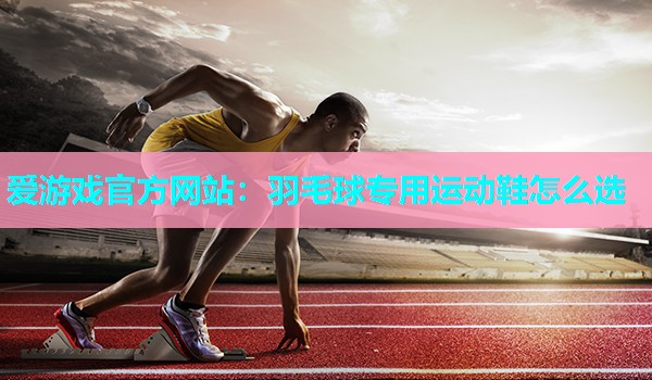 羽毛球专用运动鞋怎么选